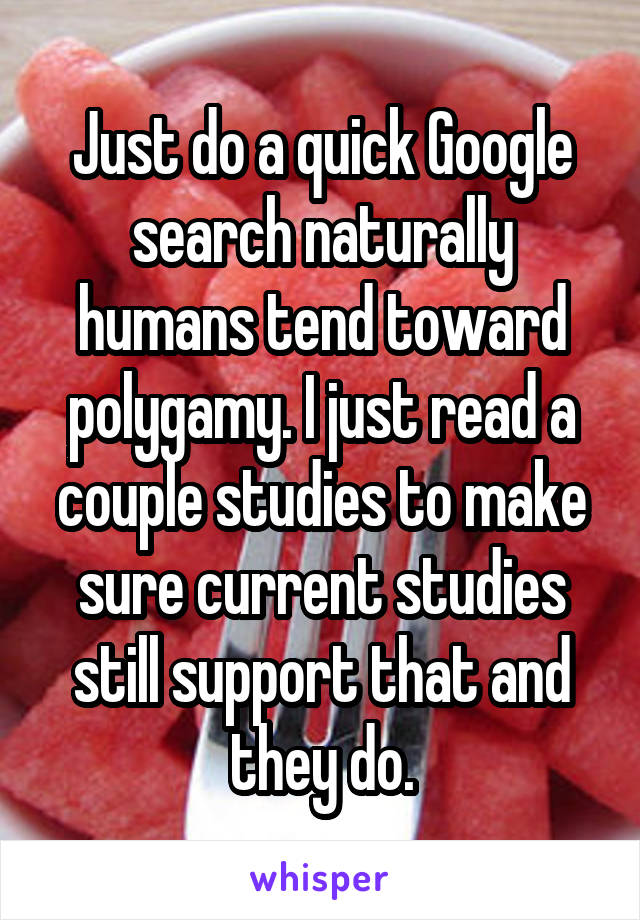 Just do a quick Google search naturally humans tend toward polygamy. I just read a couple studies to make sure current studies still support that and they do.