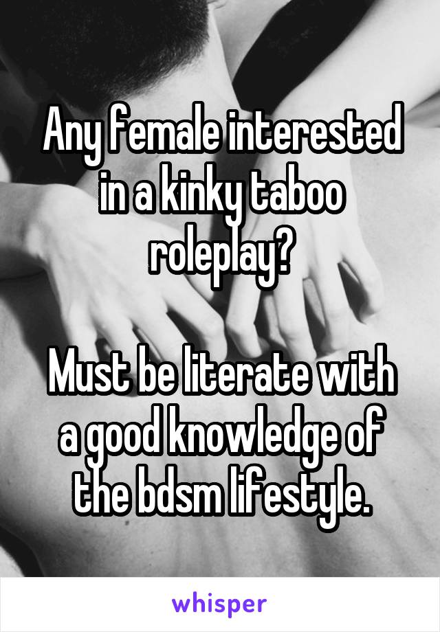 Any female interested in a kinky taboo roleplay?

Must be literate with a good knowledge of the bdsm lifestyle.