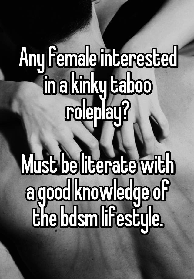 Any female interested in a kinky taboo roleplay?

Must be literate with a good knowledge of the bdsm lifestyle.