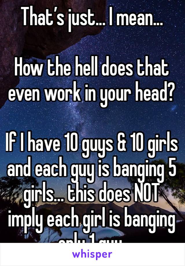 That’s just... I mean...

How the hell does that even work in your head?

If I have 10 guys & 10 girls and each guy is banging 5 girls... this does NOT imply each girl is banging only 1 guy.