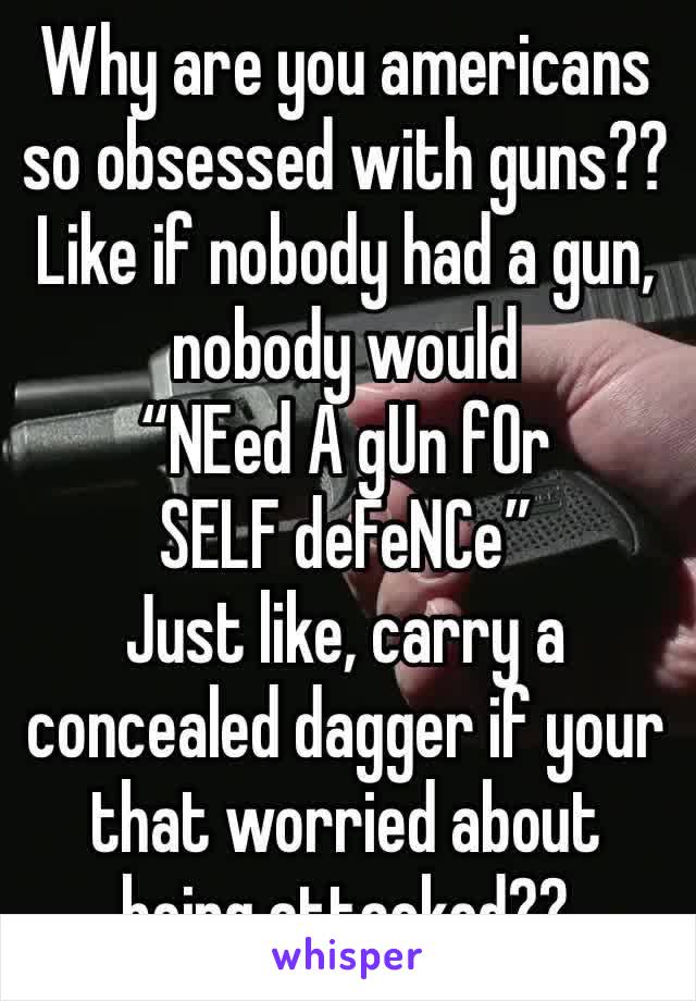 Why are you americans so obsessed with guns?? Like if nobody had a gun, nobody would 
“NEed A gUn fOr SELF deFeNCe”
Just like, carry a concealed dagger if your that worried about being attacked??