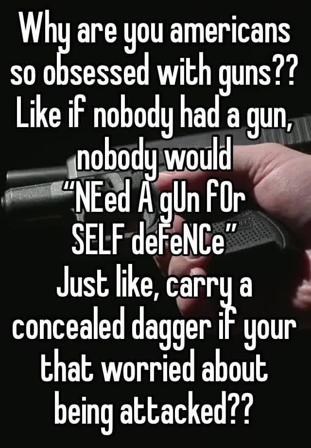 Why are you americans so obsessed with guns?? Like if nobody had a gun, nobody would 
“NEed A gUn fOr SELF deFeNCe”
Just like, carry a concealed dagger if your that worried about being attacked??