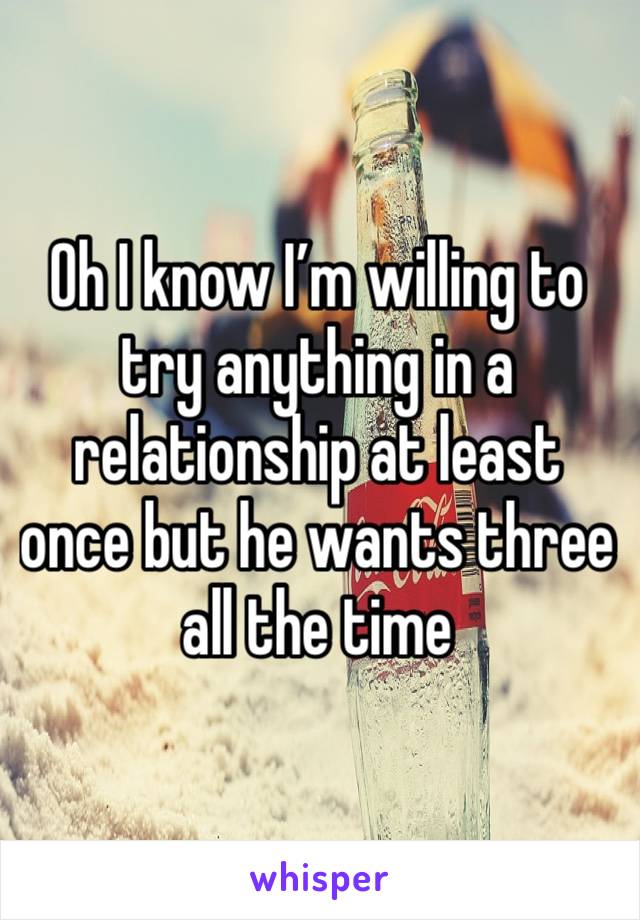 Oh I know I’m willing to try anything in a relationship at least once but he wants three all the time 