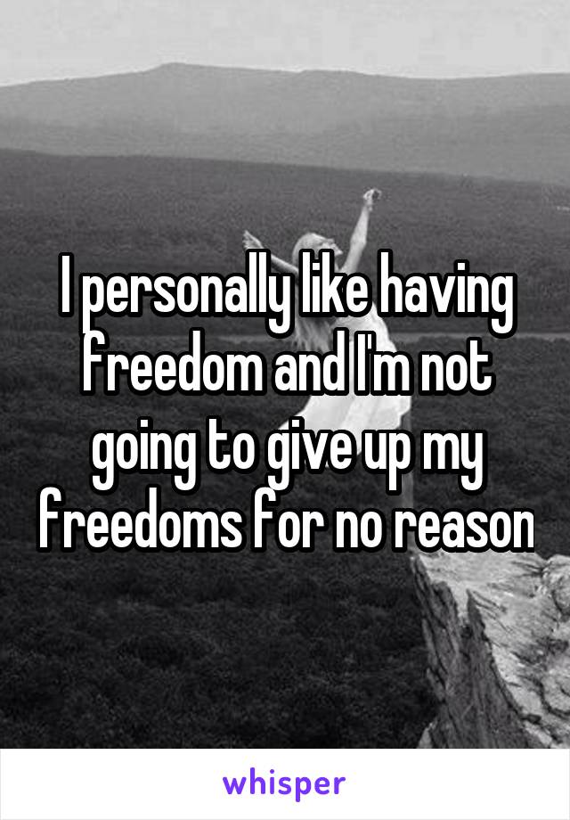 I personally like having freedom and I'm not going to give up my freedoms for no reason