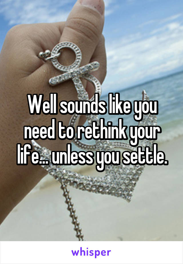 Well sounds like you need to rethink your life... unless you settle.