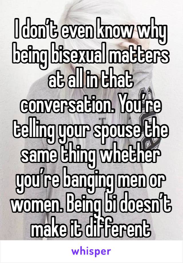 I don’t even know why being bisexual matters at all in that conversation. You’re telling your spouse the same thing whether you’re banging men or women. Being bi doesn’t make it different