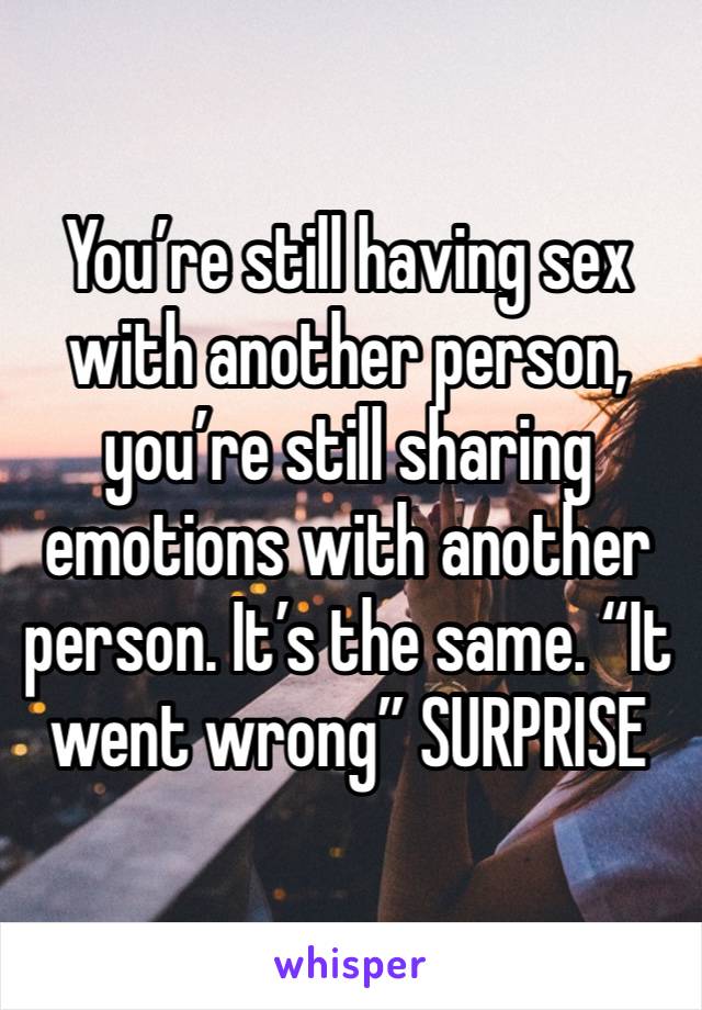 You’re still having sex with another person, you’re still sharing emotions with another person. It’s the same. “It went wrong” SURPRISE 