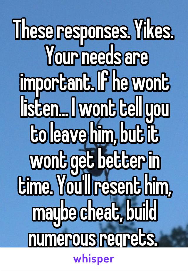 These responses. Yikes. 
 Your needs are important. If he wont listen... I wont tell you to leave him, but it wont get better in time. You'll resent him, maybe cheat, build numerous regrets. 