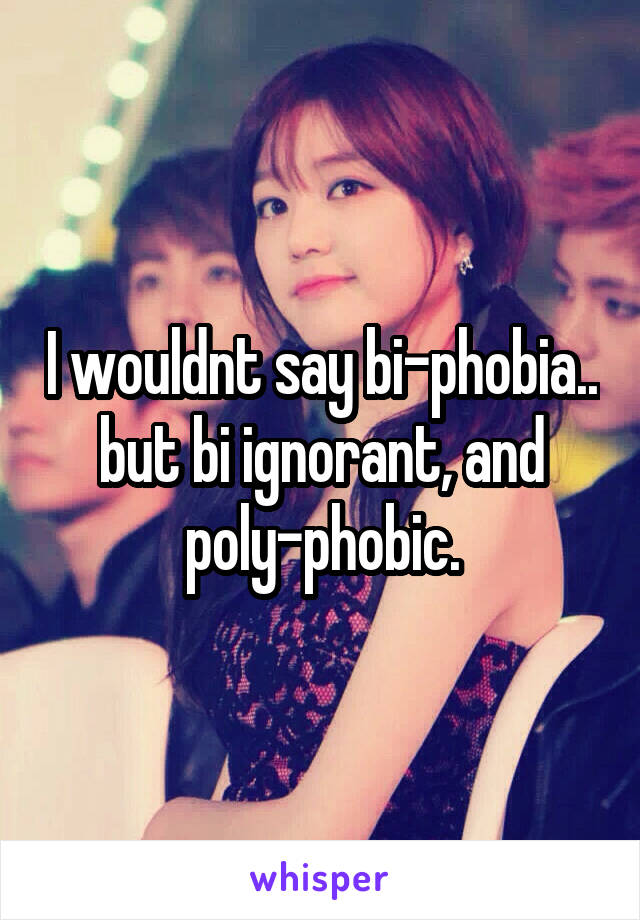 I wouldnt say bi-phobia.. but bi ignorant, and poly-phobic.