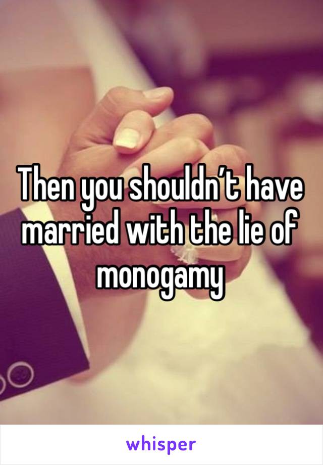 Then you shouldn’t have married with the lie of monogamy 