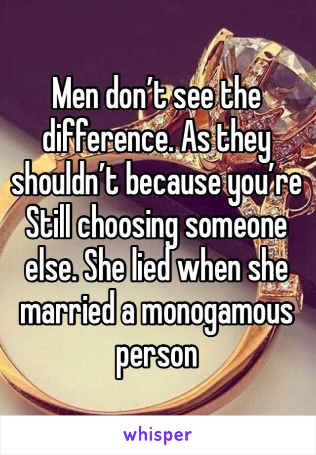 Men don’t see the difference. As they shouldn’t because you’re Still choosing someone else. She lied when she married a monogamous person 