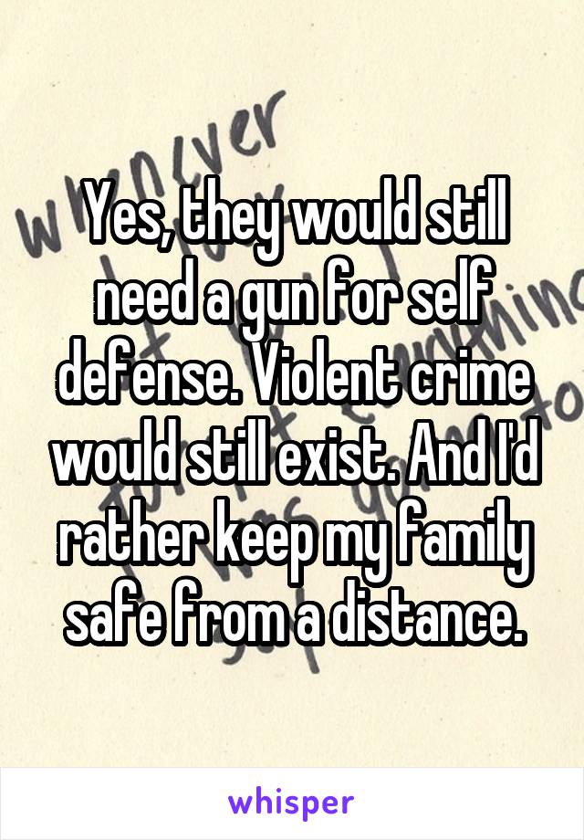 Yes, they would still need a gun for self defense. Violent crime would still exist. And I'd rather keep my family safe from a distance.