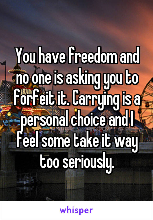 You have freedom and no one is asking you to forfeit it. Carrying is a personal choice and I feel some take it way too seriously.