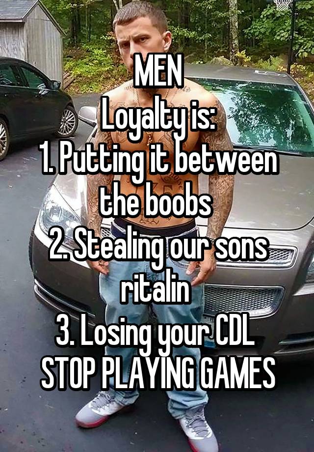 MEN
Loyalty is:
1. Putting it between the boobs 
2. Stealing our sons ritalin 
3. Losing your CDL 
STOP PLAYING GAMES