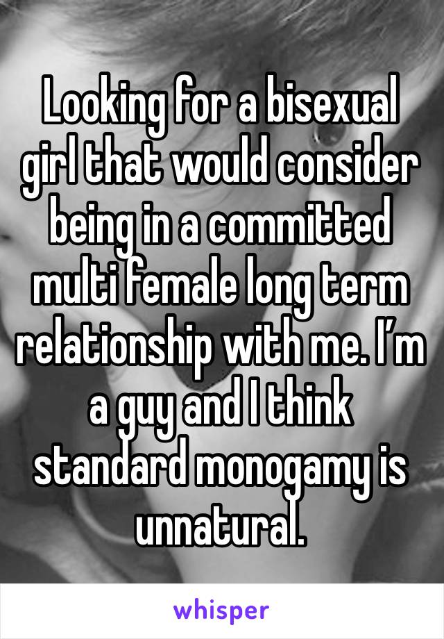 Looking for a bisexual girl that would consider being in a committed multi female long term relationship with me. I’m a guy and I think standard monogamy is unnatural. 