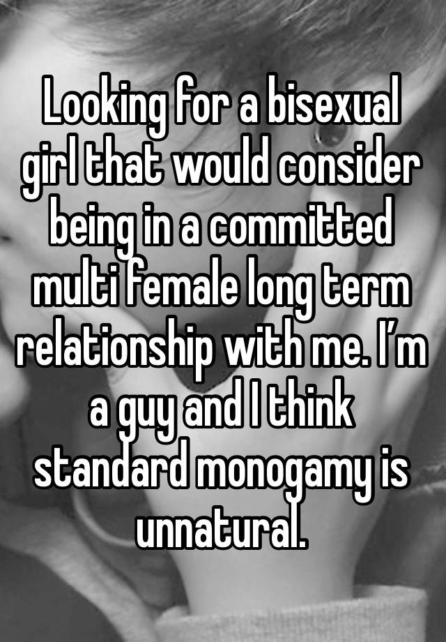 Looking for a bisexual girl that would consider being in a committed multi female long term relationship with me. I’m a guy and I think standard monogamy is unnatural. 