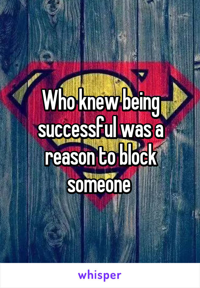 Who knew being successful was a reason to block someone 