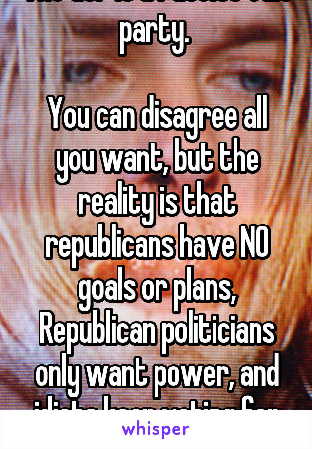 The GOP is a fascist cult party. 

You can disagree all you want, but the reality is that republicans have NO goals or plans, Republican politicians only want power, and idiots keep voting for them