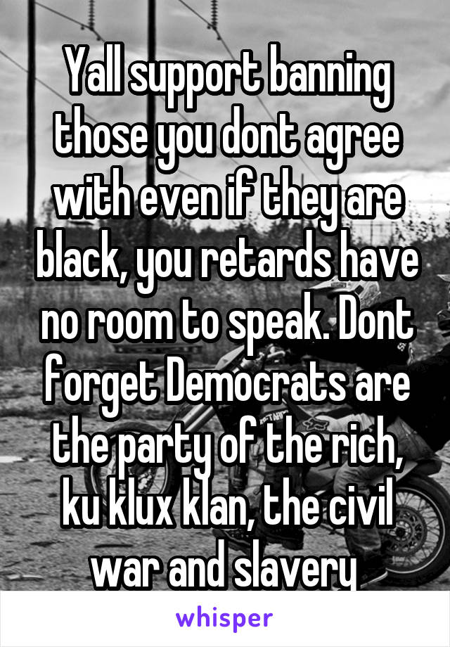 Yall support banning those you dont agree with even if they are black, you retards have no room to speak. Dont forget Democrats are the party of the rich, ku klux klan, the civil war and slavery 