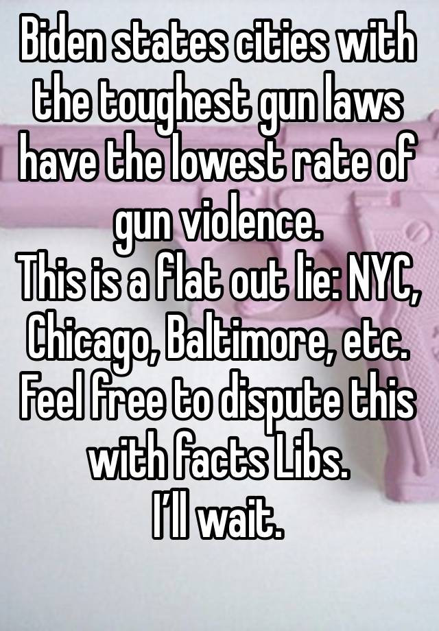 Biden states cities with the toughest gun laws have the lowest rate of gun violence.
This is a flat out lie: NYC, Chicago, Baltimore, etc.
Feel free to dispute this with facts Libs.
I’ll wait.
