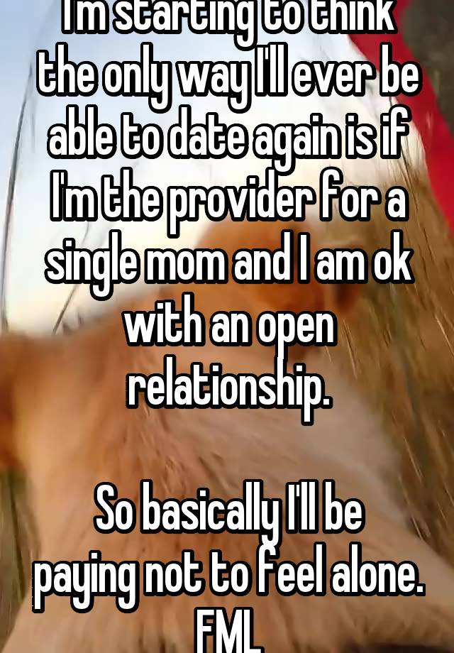 I'm starting to think the only way I'll ever be able to date again is if I'm the provider for a single mom and I am ok with an open relationship.

So basically I'll be paying not to feel alone. FML