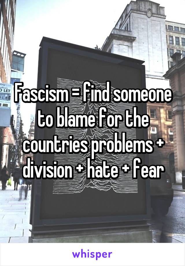 Fascism = find someone to blame for the countries problems + division + hate + fear