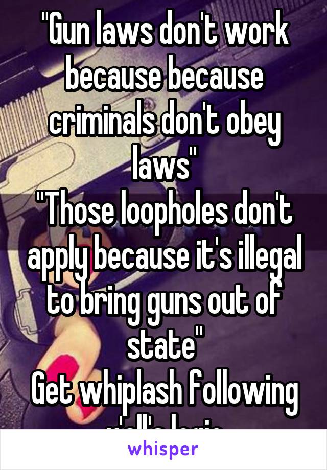 "Gun laws don't work because because criminals don't obey laws"
"Those loopholes don't apply because it's illegal to bring guns out of state"
Get whiplash following y'all's logic