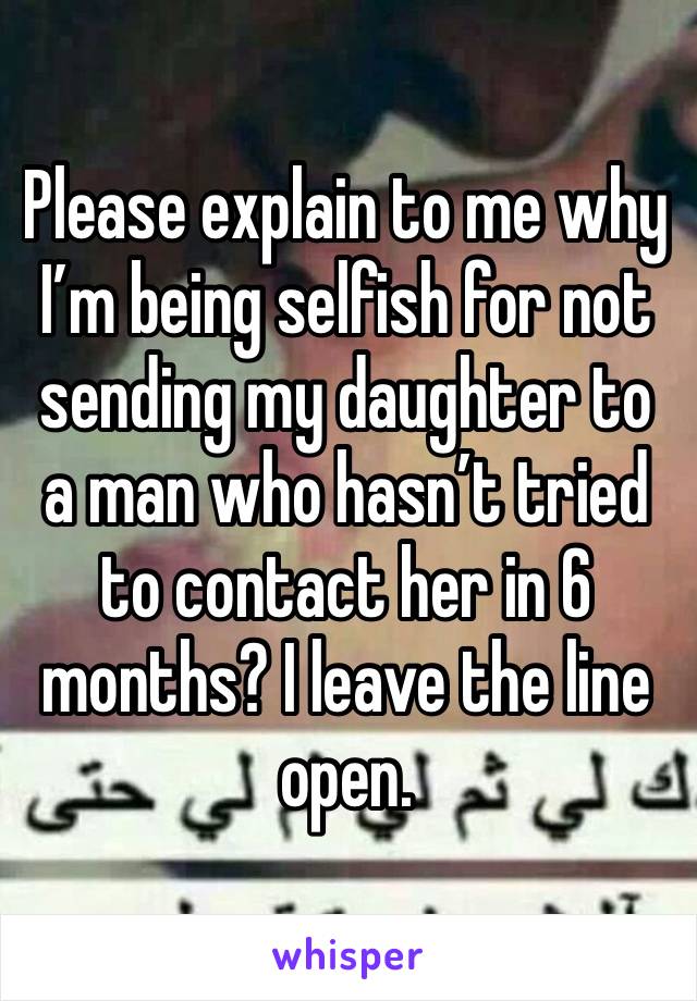 Please explain to me why I’m being selfish for not sending my daughter to a man who hasn’t tried to contact her in 6 months? I leave the line open.