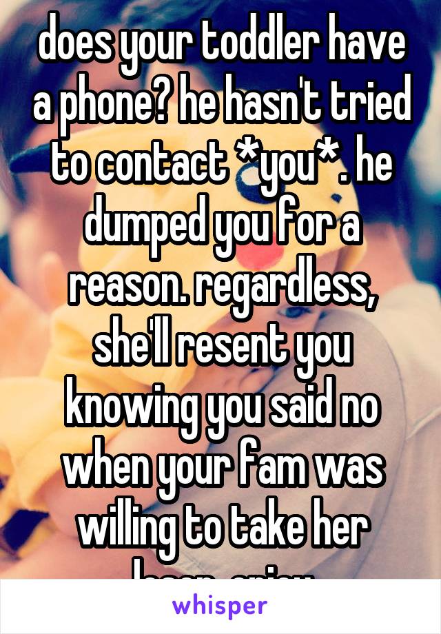 does your toddler have a phone? he hasn't tried to contact *you*. he dumped you for a reason. regardless, she'll resent you knowing you said no when your fam was willing to take her loser. enjoy