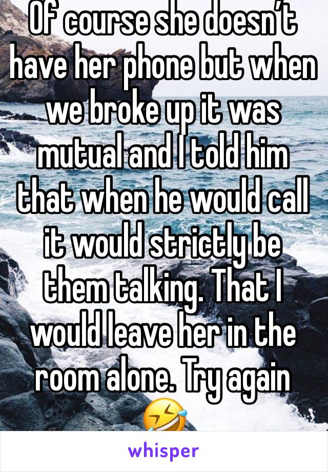 Of course she doesn’t have her phone but when we broke up it was mutual and I told him that when he would call it would strictly be them talking. That I would leave her in the room alone. Try again 🤣