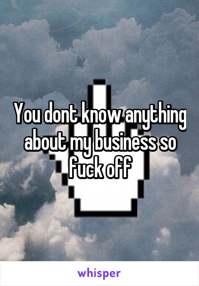 You dont know anything about my business so fuck off