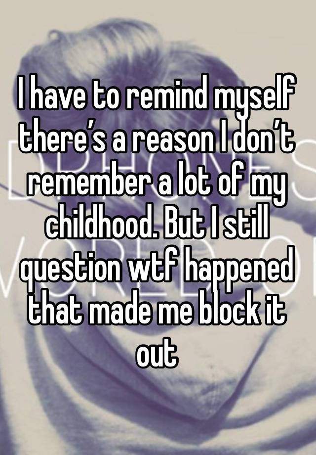 I have to remind myself there’s a reason I don’t remember a lot of my childhood. But I still question wtf happened that made me block it out 