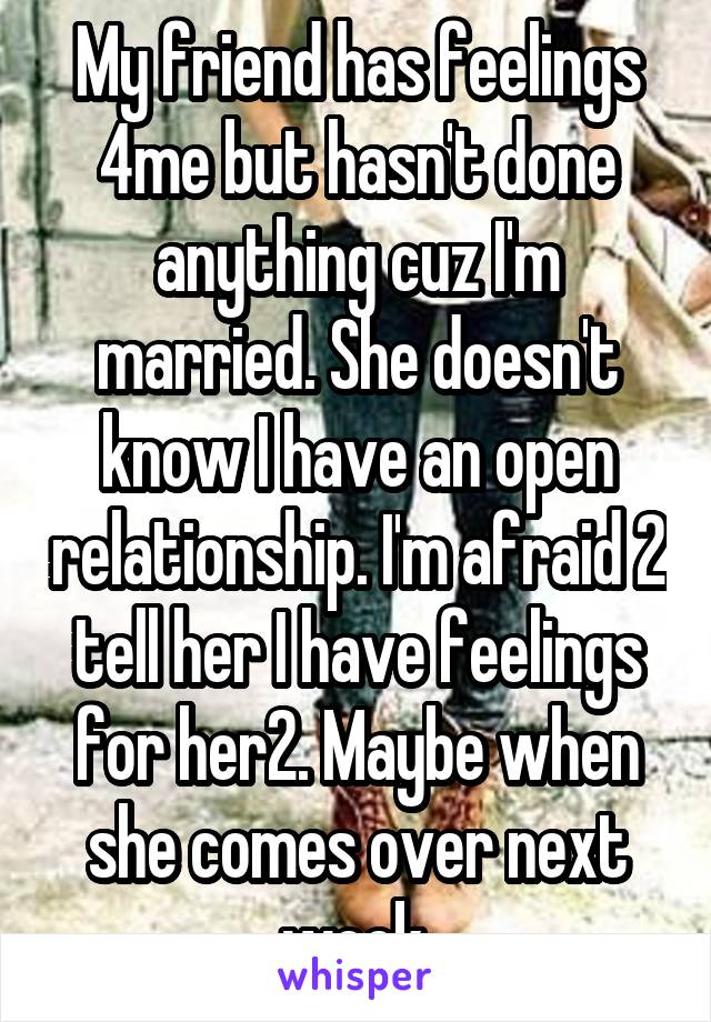 My friend has feelings 4me but hasn't done anything cuz I'm married. She doesn't know I have an open relationship. I'm afraid 2 tell her I have feelings for her2. Maybe when she comes over next week.