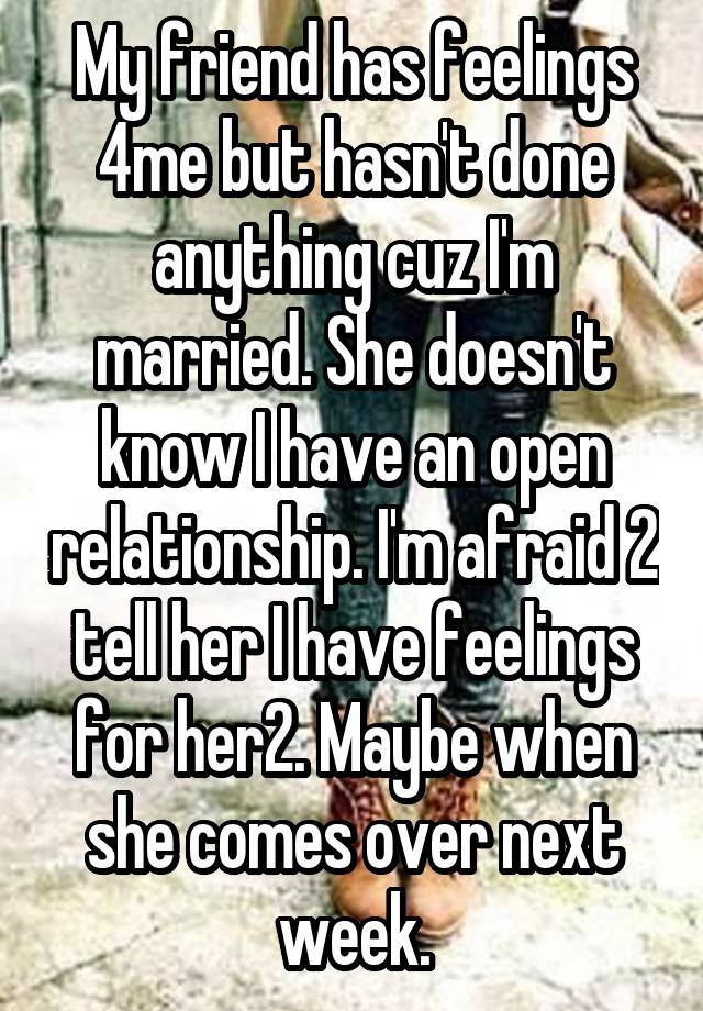 My friend has feelings 4me but hasn't done anything cuz I'm married. She doesn't know I have an open relationship. I'm afraid 2 tell her I have feelings for her2. Maybe when she comes over next week.