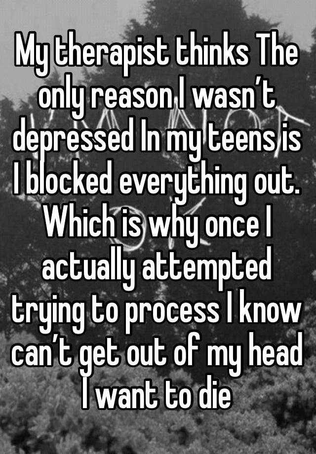 My therapist thinks The only reason I wasn’t depressed In my teens is  I blocked everything out.
Which is why once I actually attempted trying to process I know can’t get out of my head I want to die