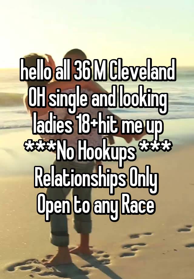 hello all 36 M Cleveland OH single and looking ladies 18+hit me up
***No Hookups ***
Relationships Only 
Open to any Race 