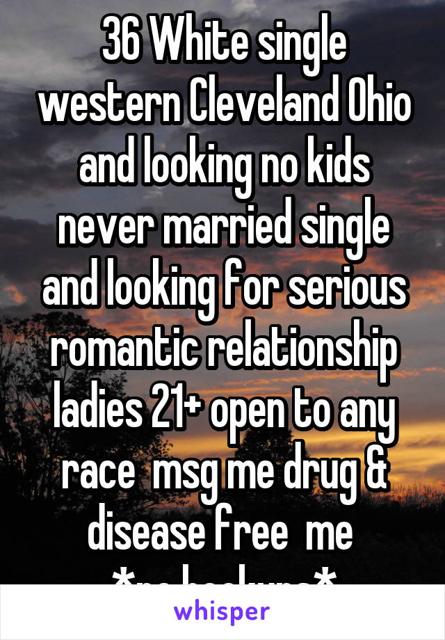 36 White single western Cleveland Ohio and looking no kids never married single and looking for serious romantic relationship ladies 21+ open to any race  msg me drug & disease free  me 
*no hookups*