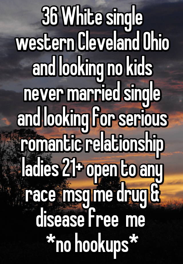 36 White single western Cleveland Ohio and looking no kids never married single and looking for serious romantic relationship ladies 21+ open to any race  msg me drug & disease free  me 
*no hookups*