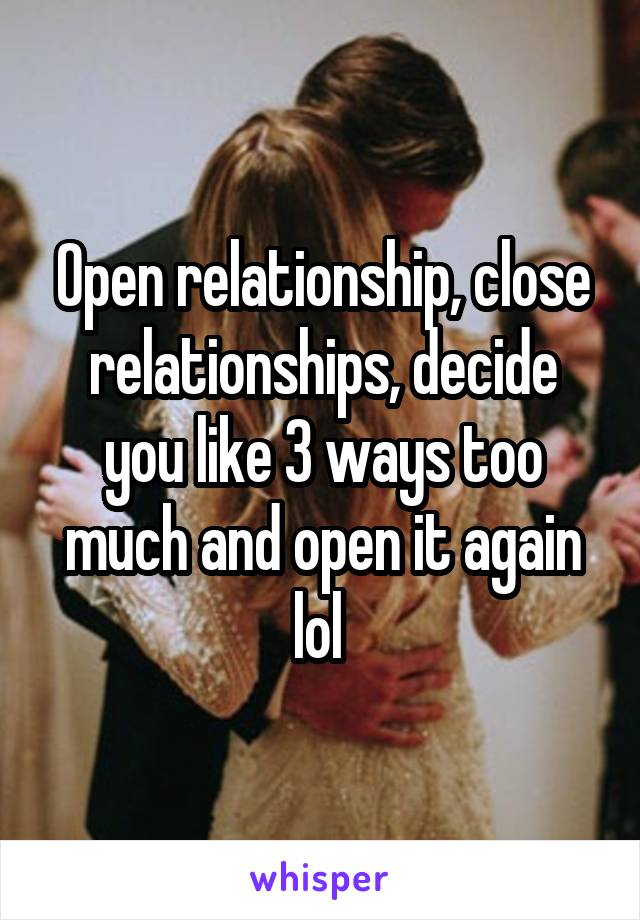 Open relationship, close relationships, decide you like 3 ways too much and open it again lol 