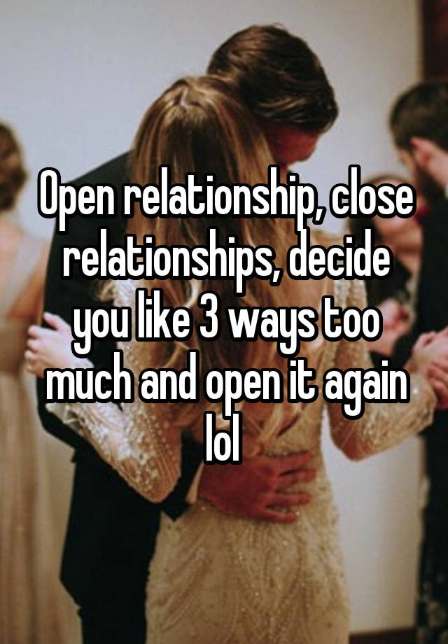 Open relationship, close relationships, decide you like 3 ways too much and open it again lol 