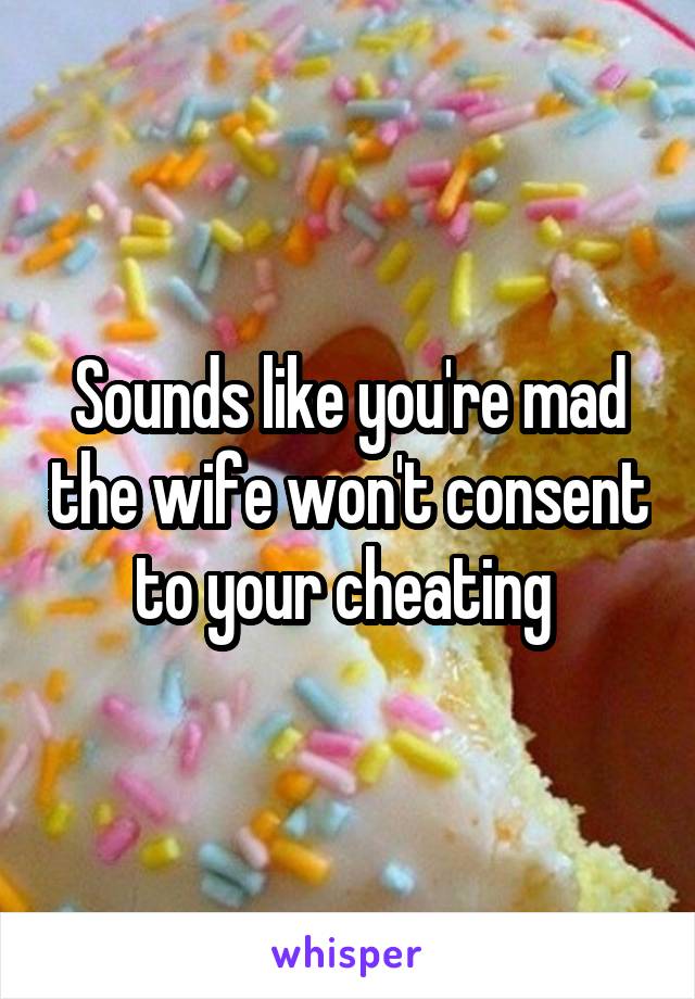 Sounds like you're mad the wife won't consent to your cheating 