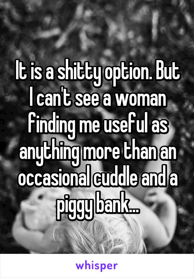 It is a shitty option. But I can't see a woman finding me useful as anything more than an occasional cuddle and a piggy bank...