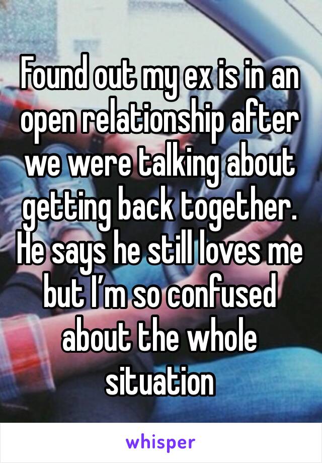 Found out my ex is in an open relationship after we were talking about getting back together. He says he still loves me but I’m so confused about the whole situation 