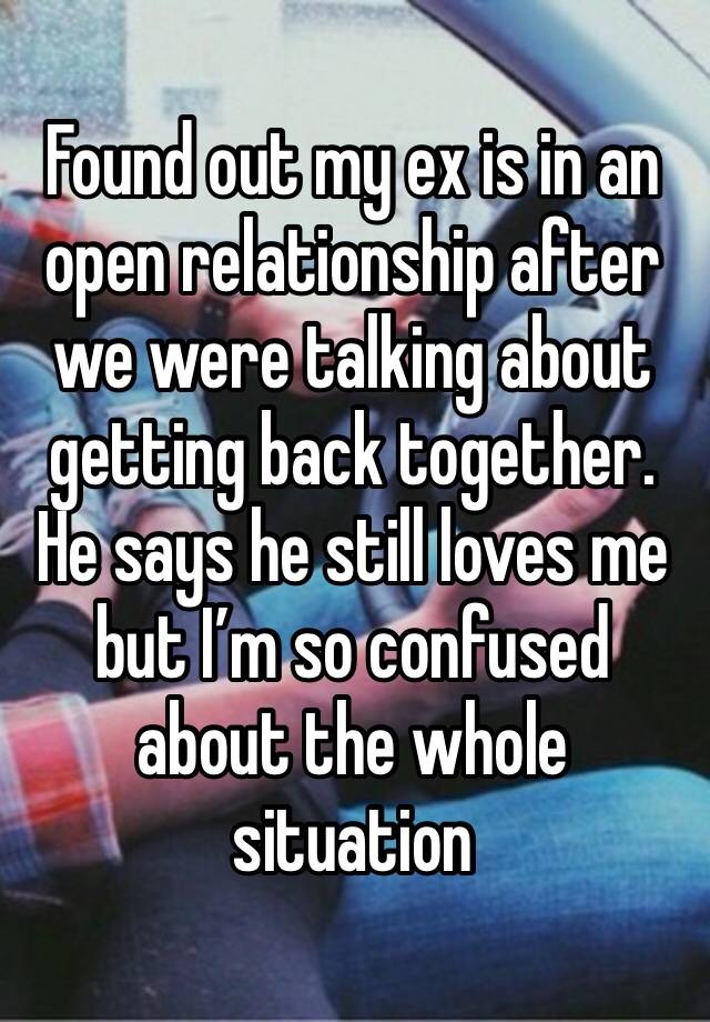 Found out my ex is in an open relationship after we were talking about getting back together. He says he still loves me but I’m so confused about the whole situation 