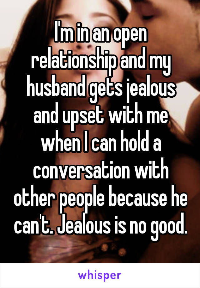 I'm in an open relationship and my husband gets jealous and upset with me when I can hold a conversation with other people because he can't. Jealous is no good. 