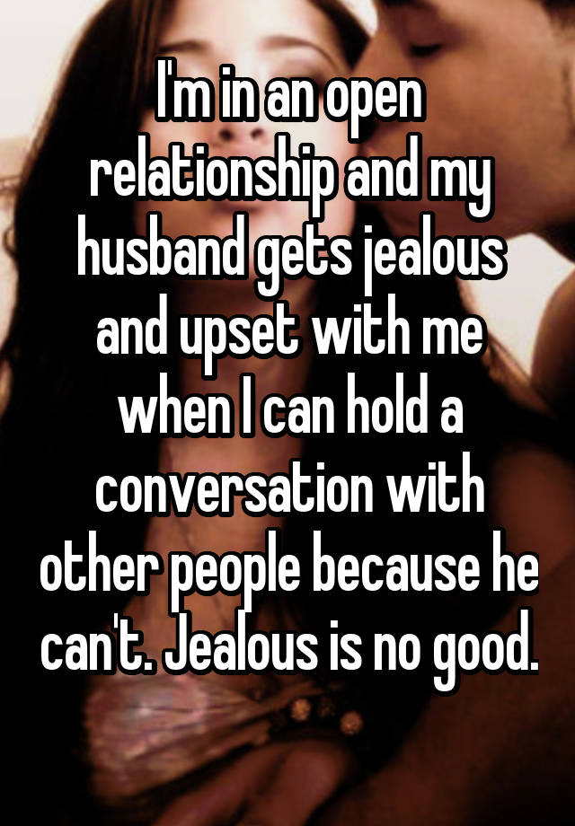 I'm in an open relationship and my husband gets jealous and upset with me when I can hold a conversation with other people because he can't. Jealous is no good. 