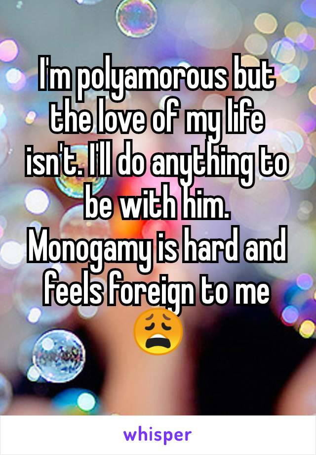 I'm polyamorous but the love of my life isn't. I'll do anything to be with him.  Monogamy is hard and feels foreign to me 😩