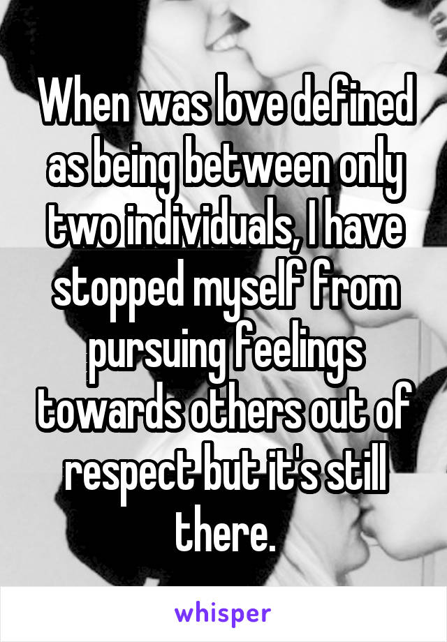 When was love defined as being between only two individuals, I have stopped myself from pursuing feelings towards others out of respect but it's still there.