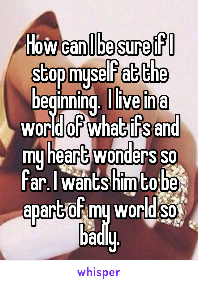 How can I be sure if I stop myself at the beginning.  I live in a world of what ifs and my heart wonders so far. I wants him to be apart of my world so badly.