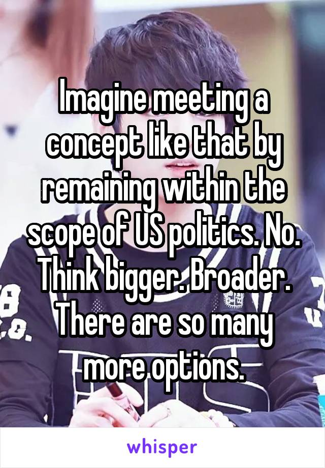 Imagine meeting a concept like that by remaining within the scope of US politics. No. Think bigger. Broader. There are so many more options.